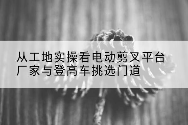 江城电动剪叉升降平台厂家-从工地实操看电动剪叉平台厂家与登高车挑选门道