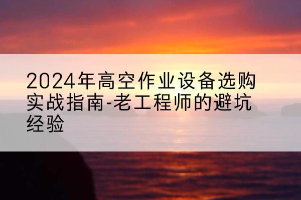 江城高空作业升降机厂家推荐-2024年高空作业设备选购实战指南-老工程师的避坑经验