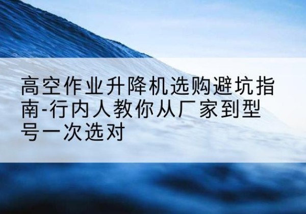 江城升降平台厂家-高空作业升降机选购避坑指南-行内人教你从厂家到型号一次选对