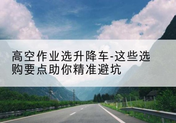 江城升降车厂家-高空作业选升降车-这些选购要点助你*避坑