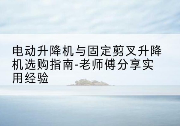 江城电动升降机怎么选-电动升降机与固定剪叉升降机选购指南-老师傅分享实用经验
