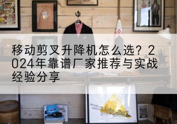 江城升降平台厂家推荐-移动剪叉升降机怎么选？2024年靠谱厂家推荐与实战经验分享